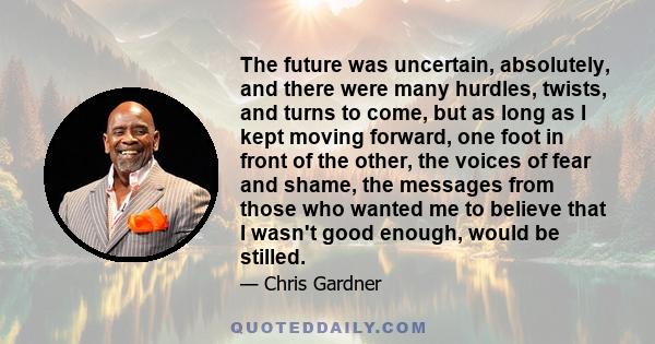 The future was uncertain, absolutely, and there were many hurdles, twists, and turns to come, but as long as I kept moving forward, one foot in front of the other, the voices of fear and shame, the messages from those