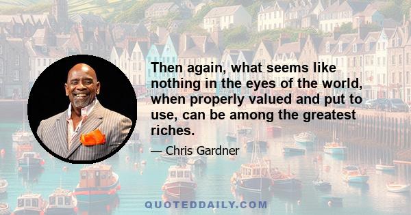 Then again, what seems like nothing in the eyes of the world, when properly valued and put to use, can be among the greatest riches.