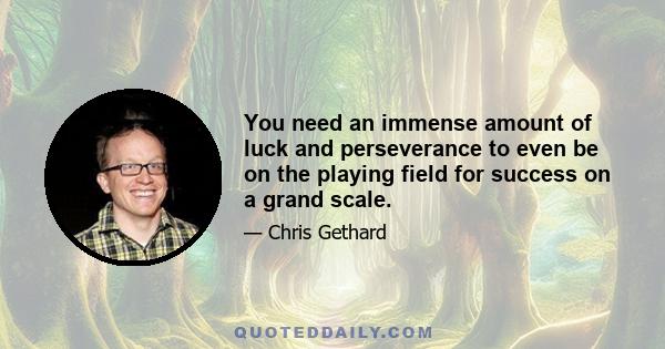 You need an immense amount of luck and perseverance to even be on the playing field for success on a grand scale.