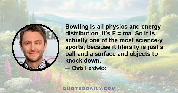 Bowling is all physics and energy distribution. It's F = ma. So it is actually one of the most science-y sports, because it literally is just a ball and a surface and objects to knock down.