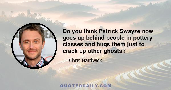 Do you think Patrick Swayze now goes up behind people in pottery classes and hugs them just to crack up other ghosts?