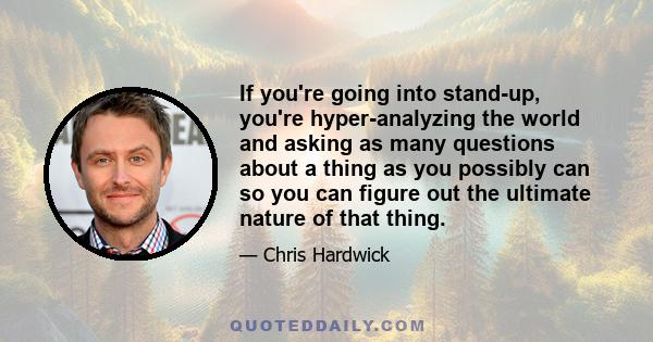 If you're going into stand-up, you're hyper-analyzing the world and asking as many questions about a thing as you possibly can so you can figure out the ultimate nature of that thing.