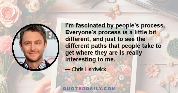 I'm fascinated by people's process. Everyone's process is a little bit different, and just to see the different paths that people take to get where they are is really interesting to me.