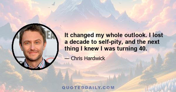 It changed my whole outlook. I lost a decade to self-pity, and the next thing I knew I was turning 40.