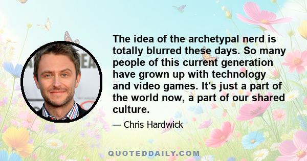 The idea of the archetypal nerd is totally blurred these days. So many people of this current generation have grown up with technology and video games. It's just a part of the world now, a part of our shared culture.