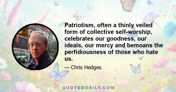 Patriotism, often a thinly veiled form of collective self-worship, celebrates our goodness, our ideals, our mercy and bemoans the perfidiousness of those who hate us.