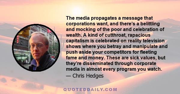 The media propagates a message that corporations want, and there’s a belittling and mocking of the poor and celebration of wealth. A kind of cutthroat, rapacious capitalism is celebrated on reality television shows