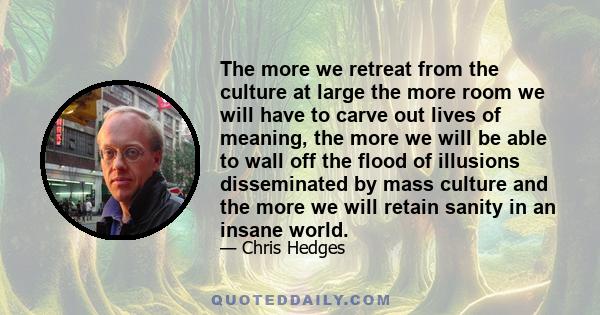 The more we retreat from the culture at large the more room we will have to carve out lives of meaning, the more we will be able to wall off the flood of illusions disseminated by mass culture and the more we will