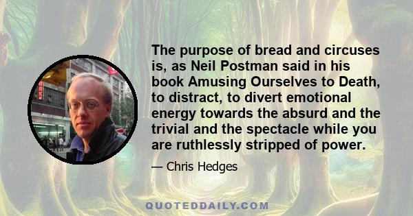 The purpose of bread and circuses is, as Neil Postman said in his book Amusing Ourselves to Death, to distract, to divert emotional energy towards the absurd and the trivial and the spectacle while you are ruthlessly