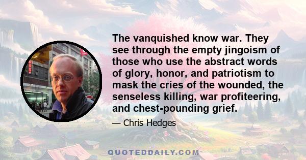 The vanquished know war. They see through the empty jingoism of those who use the abstract words of glory, honor, and patriotism to mask the cries of the wounded, the senseless killing, war profiteering, and