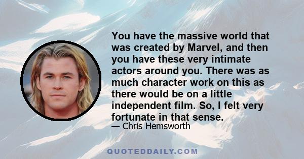 You have the massive world that was created by Marvel, and then you have these very intimate actors around you. There was as much character work on this as there would be on a little independent film. So, I felt very