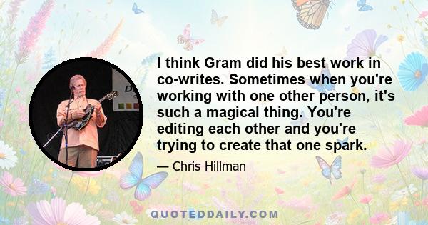 I think Gram did his best work in co-writes. Sometimes when you're working with one other person, it's such a magical thing. You're editing each other and you're trying to create that one spark.