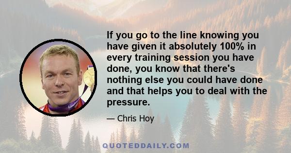 If you go to the line knowing you have given it absolutely 100% in every training session you have done, you know that there's nothing else you could have done and that helps you to deal with the pressure.