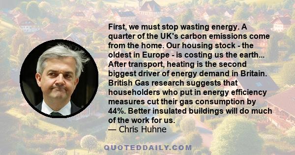 First, we must stop wasting energy. A quarter of the UK's carbon emissions come from the home. Our housing stock - the oldest in Europe - is costing us the earth... After transport, heating is the second biggest driver