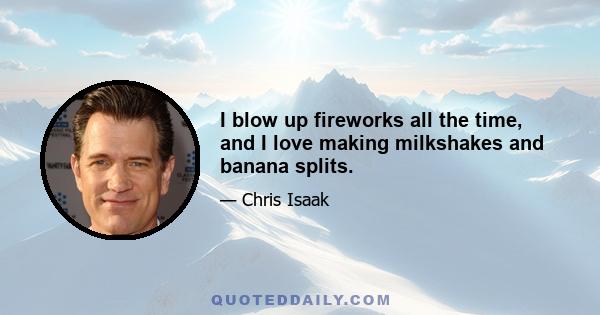 I blow up fireworks all the time, and I love making milkshakes and banana splits.