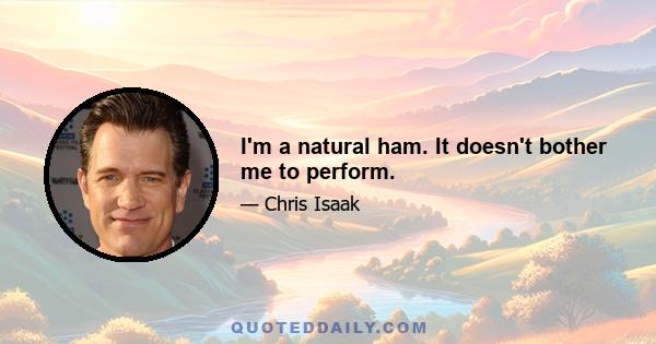 I'm a natural ham. It doesn't bother me to perform.