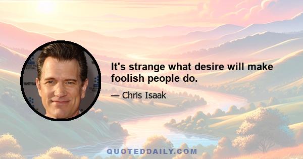 It's strange what desire will make foolish people do.