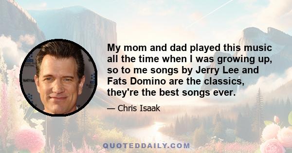 My mom and dad played this music all the time when I was growing up, so to me songs by Jerry Lee and Fats Domino are the classics, they're the best songs ever.