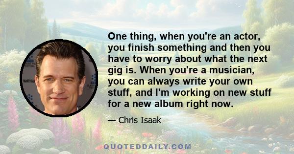 One thing, when you're an actor, you finish something and then you have to worry about what the next gig is. When you're a musician, you can always write your own stuff, and I'm working on new stuff for a new album