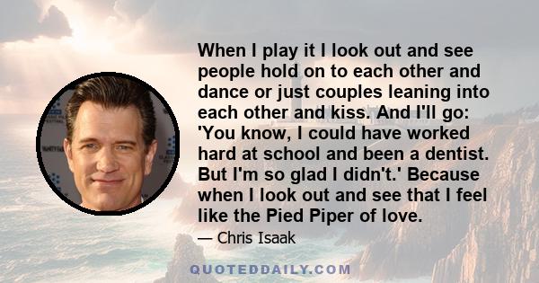 When I play it I look out and see people hold on to each other and dance or just couples leaning into each other and kiss. And I'll go: 'You know, I could have worked hard at school and been a dentist. But I'm so glad I 