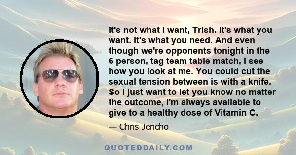 It's not what I want, Trish. It's what you want. It's what you need. And even though we're opponents tonight in the 6 person, tag team table match, I see how you look at me. You could cut the sexual tension between is