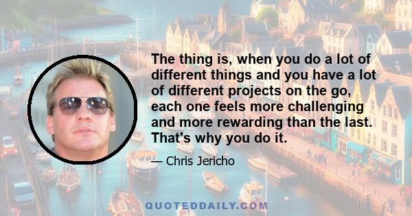 The thing is, when you do a lot of different things and you have a lot of different projects on the go, each one feels more challenging and more rewarding than the last. That's why you do it.