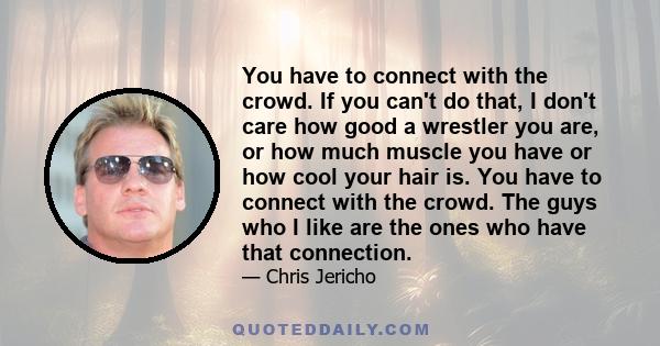 You have to connect with the crowd. If you can't do that, I don't care how good a wrestler you are, or how much muscle you have or how cool your hair is. You have to connect with the crowd. The guys who I like are the