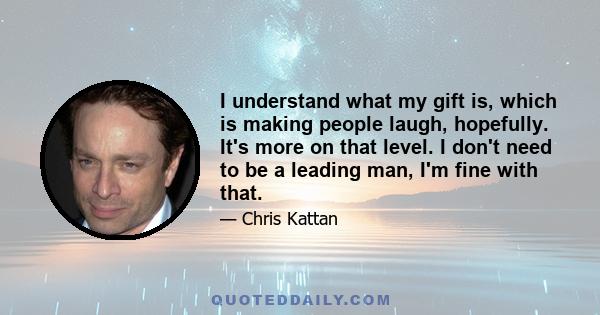 I understand what my gift is, which is making people laugh, hopefully. It's more on that level. I don't need to be a leading man, I'm fine with that.