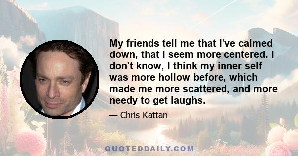 My friends tell me that I've calmed down, that I seem more centered. I don't know, I think my inner self was more hollow before, which made me more scattered, and more needy to get laughs.