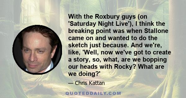 With the Roxbury guys (on 'Saturday Night Live'), I think the breaking point was when Stallone came on and wanted to do the sketch just because. And we're, like, 'Well, now we've got to create a story, so, what, are we