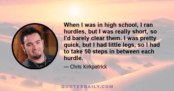 When I was in high school, I ran hurdles, but I was really short, so I'd barely clear them. I was pretty quick, but I had little legs, so I had to take 50 steps in between each hurdle.