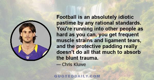 Football is an absolutely idiotic pastime by any rational standards. You're running into other people as hard as you can, you get frequent muscle strains and ligament tears, and the protective padding really doesn't do