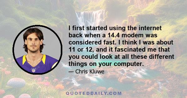 I first started using the internet back when a 14.4 modem was considered fast. I think I was about 11 or 12, and it fascinated me that you could look at all these different things on your computer.