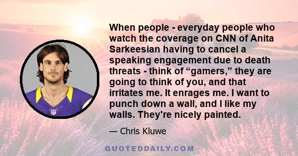 When people - everyday people who watch the coverage on CNN of Anita Sarkeesian having to cancel a speaking engagement due to death threats - think of “gamers,” they are going to think of you, and that irritates me. It