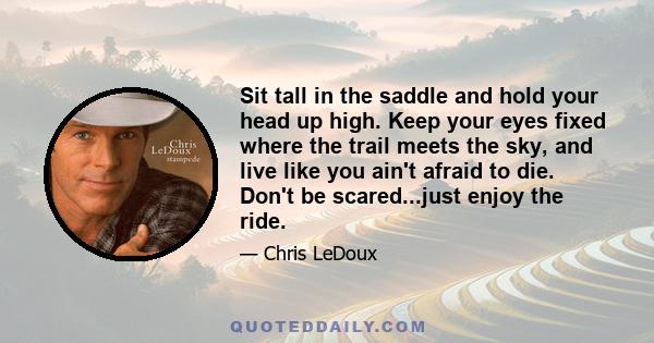 Sit tall in the saddle and hold your head up high. Keep your eyes fixed where the trail meets the sky, and live like you ain't afraid to die. Don't be scared...just enjoy the ride.