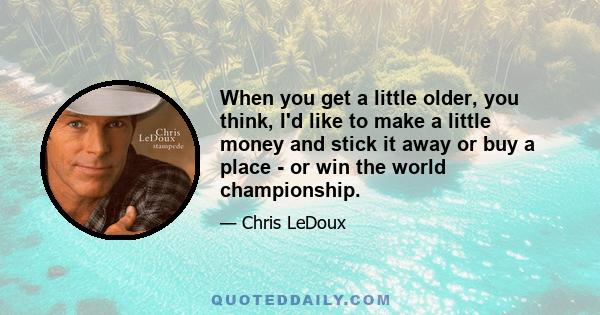 When you get a little older, you think, I'd like to make a little money and stick it away or buy a place - or win the world championship.