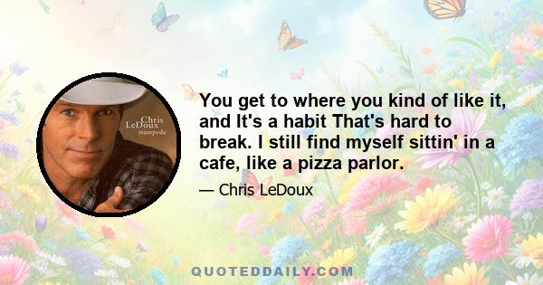 You get to where you kind of like it, and It's a habit That's hard to break. I still find myself sittin' in a cafe, like a pizza parlor.