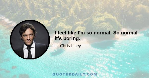 I feel like I'm so normal. So normal it's boring.