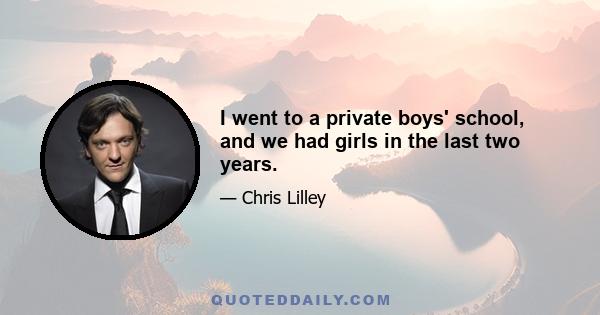 I went to a private boys' school, and we had girls in the last two years.