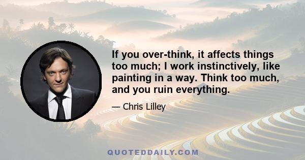 If you over-think, it affects things too much; I work instinctively, like painting in a way. Think too much, and you ruin everything.