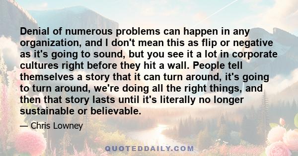 Denial of numerous problems can happen in any organization, and I don't mean this as flip or negative as it's going to sound, but you see it a lot in corporate cultures right before they hit a wall. People tell