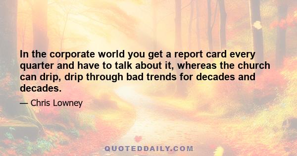 In the corporate world you get a report card every quarter and have to talk about it, whereas the church can drip, drip through bad trends for decades and decades.