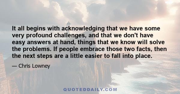 It all begins with acknowledging that we have some very profound challenges, and that we don't have easy answers at hand, things that we know will solve the problems. If people embrace those two facts, then the next