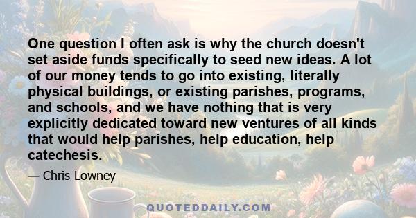 One question I often ask is why the church doesn't set aside funds specifically to seed new ideas. A lot of our money tends to go into existing, literally physical buildings, or existing parishes, programs, and schools, 