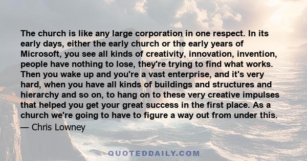 The church is like any large corporation in one respect. In its early days, either the early church or the early years of Microsoft, you see all kinds of creativity, innovation, invention, people have nothing to lose,