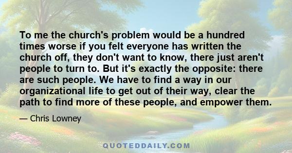 To me the church's problem would be a hundred times worse if you felt everyone has written the church off, they don't want to know, there just aren't people to turn to. But it's exactly the opposite: there are such