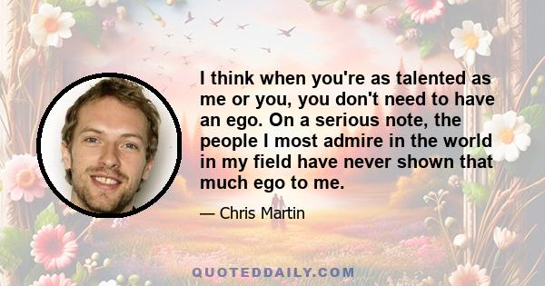 I think when you're as talented as me or you, you don't need to have an ego. On a serious note, the people I most admire in the world in my field have never shown that much ego to me.