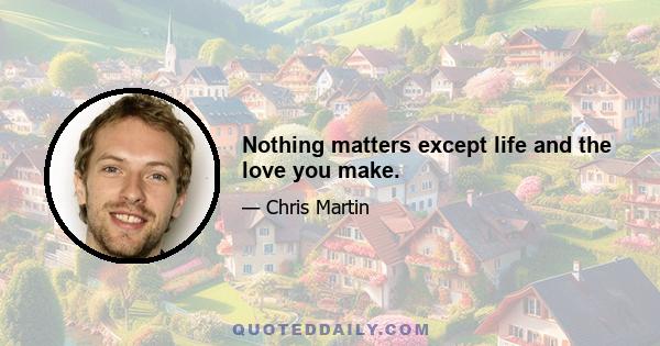 Nothing matters except life and the love you make.