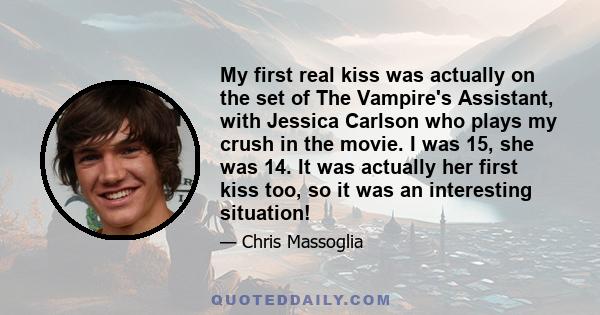 My first real kiss was actually on the set of The Vampire's Assistant, with Jessica Carlson who plays my crush in the movie. I was 15, she was 14. It was actually her first kiss too, so it was an interesting situation!