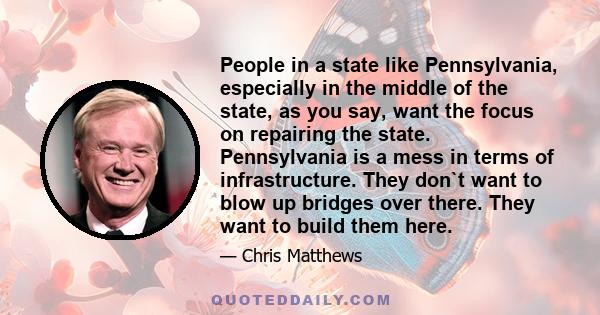 People in a state like Pennsylvania, especially in the middle of the state, as you say, want the focus on repairing the state. Pennsylvania is a mess in terms of infrastructure. They don`t want to blow up bridges over